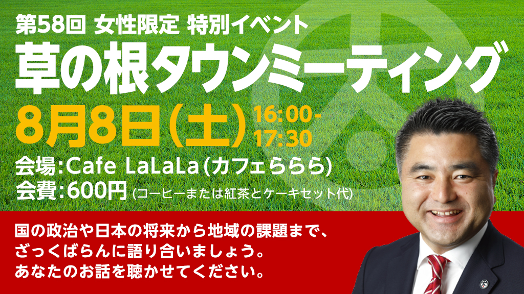 第57回「草の根タウンミーティング」2020年8月8日(土)16:00~17:30 女性限定 特別イベント 会場:Cafe LaLaLa(カフェららら) / 会費:600円(コーヒーまたは紅茶とケーキセット代) 国の政治や日本の将来から地域の課題まで、ざっくばらんに語り合いましょう。あなたのお話を聴かせてください。